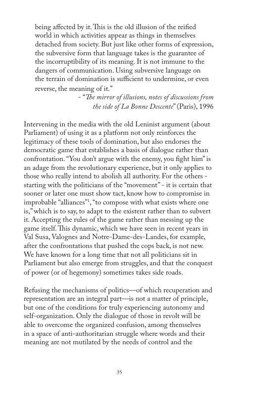 being affected by it. This is the old illusion of the rcified world in which activitics appear as things in themselves detached from society. But just like other forms of expression, the subversive form that language takes is the guarantee of the incorruptibility of its meaning. It is not immune to the dangers of communication, Using subversive language on the terrain of domination i sufficient to undermine, or cven reverse, the meaning of it.” - “The mirror of illusions, notes of discussions from the side of La Bonne Descente” (Paris), 1996 Intervening in the media with the old Leninist argument (sbout Parliament) of using it as a platform not only reinforces the legitimacy of these tools of domination, but also endorses the democratic game that cstablishes a basis of dialogue rather than confrontation. “You don’t argue with the cnemy, you fight himis an adage from the revolutionary cxpericnce, but it only applics to those who really intend to abolish all authority. For the others - starting with the politicians of the “movement” - it is certain that sooner or later one must show tact, know how to compromise in improbable “aliances” is,” which s to say, o adapt to the cxistent rather than to subvert it. Accepting the rules of the game rather than messing up the game itself. This dynamic, which we have scen in recent years in Val Susa, Valognes and Notre-Dame-des-Landes, for example, after the confrontations that pushed the cops back,is not new. ‘We have known for a long time that not all politicians sit in Parliament but also emerge from struggles, and that the conquest of power (or of hegemony) sometimes takes side roads. “to compose with what exists where one Refusing the mechanisms of politics—of which recuperation and representation arc an integral part—is not a matter of principle, but one of the conditions for truly experiencing autonomy and sclf-organization. Only the dialogue of those in revolt will be able to overcome the organized confusion, among themsclves in a space of anti-authoritarian struggle where words and their meaning are not mutilated by the needs of control and the 35